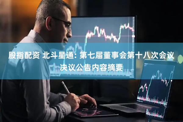 股指配资 北斗星通: 第七届董事会第十八次会议决议公告内容摘要