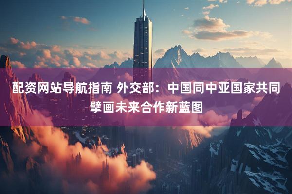 配资网站导航指南 外交部：中国同中亚国家共同擘画未来合作新蓝图