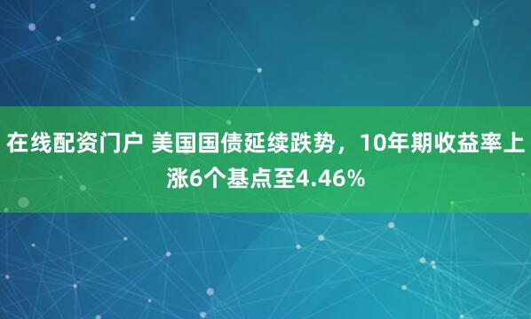 在线配资门户 美国国债延续跌势，10年期收益率上涨6个基点至4.46%