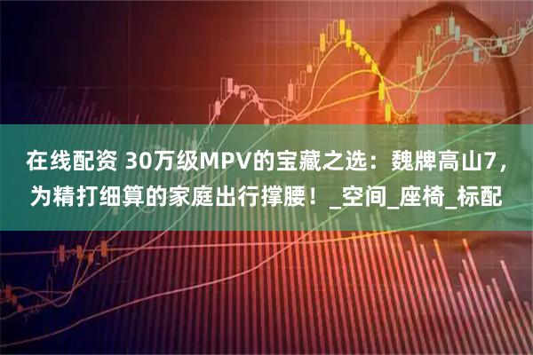 在线配资 30万级MPV的宝藏之选：魏牌高山7，为精打细算的家庭出行撑腰！_空间_座椅_标配