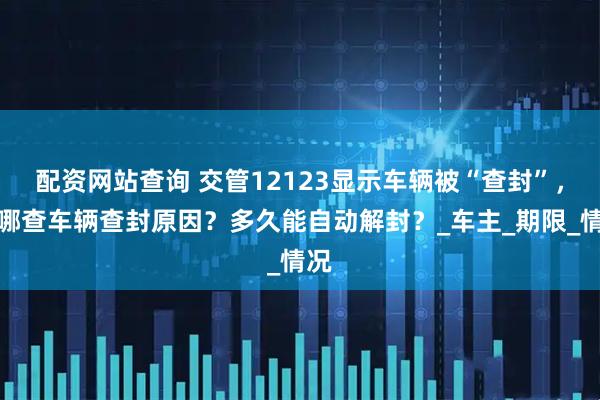 配资网站查询 交管12123显示车辆被“查封”，在哪查车辆查封原因？多久能自动解封？_车主_期限_情况