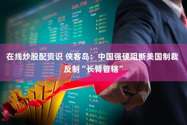 在线炒股配资识 侠客岛：中国强硬阻断美国制裁 反制“长臂管辖”