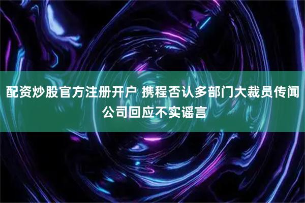 配资炒股官方注册开户 携程否认多部门大裁员传闻 公司回应不实谣言
