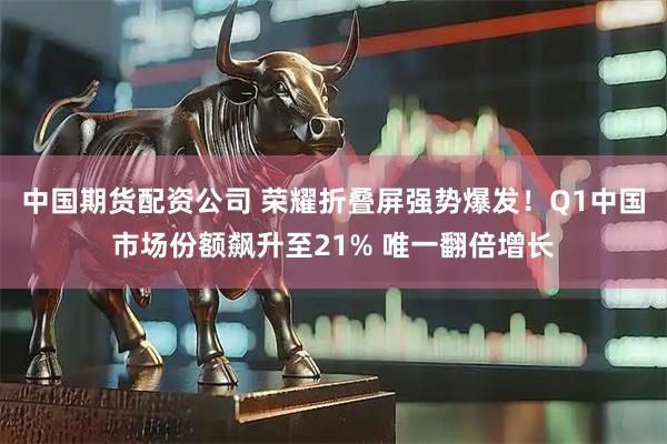 中国期货配资公司 荣耀折叠屏强势爆发！Q1中国市场份额飙升至21% 唯一翻倍增长