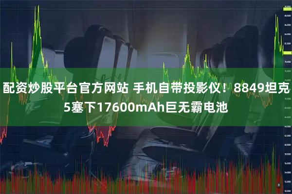 配资炒股平台官方网站 手机自带投影仪！8849坦克5塞下17600mAh巨无霸电池