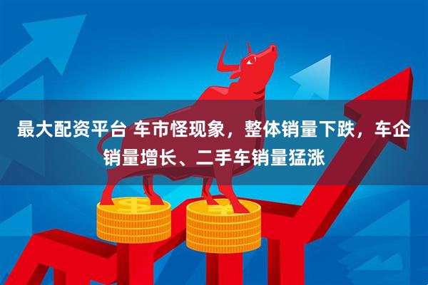 最大配资平台 车市怪现象，整体销量下跌，车企销量增长、二手车销量猛涨
