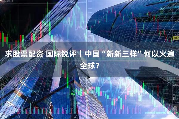 求股票配资 国际锐评丨中国“新新三样”何以火遍全球？