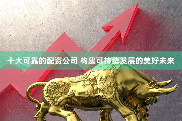 十大可靠的配资公司 构建可持续发展的美好未来