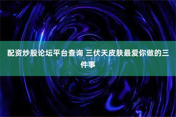 配资炒股论坛平台查询 三伏天皮肤最爱你做的三件事
