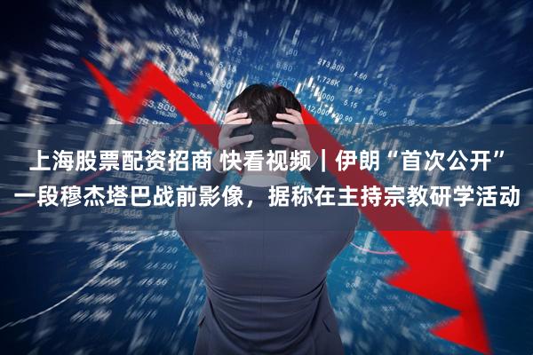 上海股票配资招商 快看视频｜伊朗“首次公开”一段穆杰塔巴战前影像，据称在主持宗教研学活动
