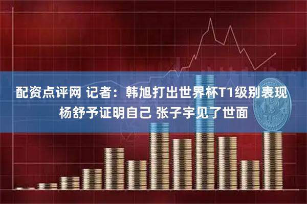 配资点评网 记者：韩旭打出世界杯T1级别表现 杨舒予证明自己 张子宇见了世面